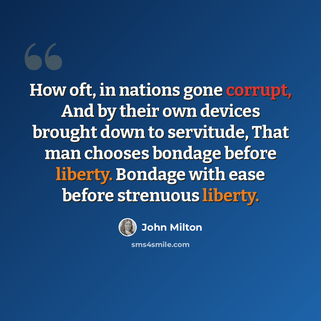 “How oft, in nations gone corrupt, And by their own devices brought down to servitude, That man chooses bondage before liberty. Bondage with ease before strenuous liberty.” quote by John Milton