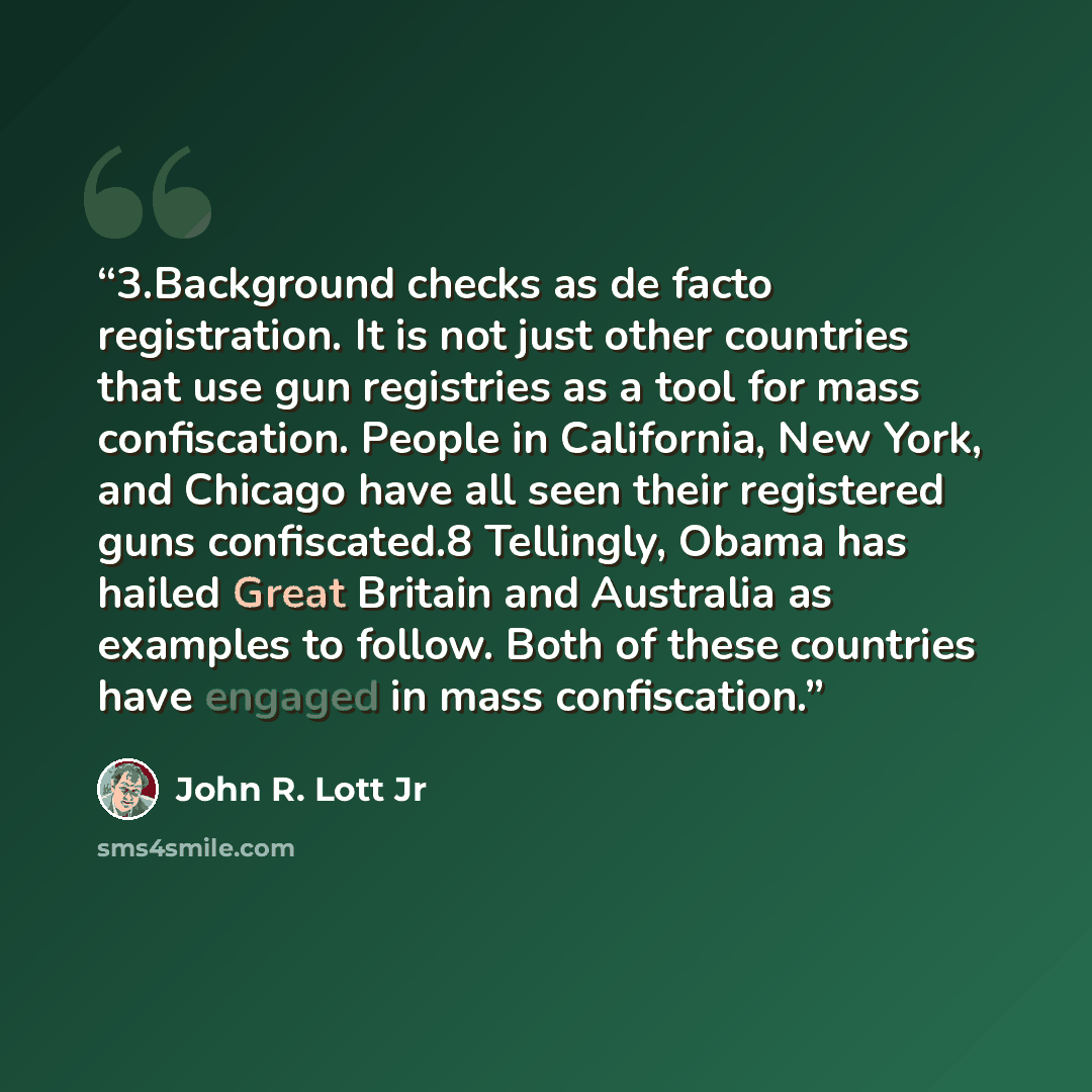 “3.​Background checks as de facto registration. It is not just other countries that use gun registries as a tool for mass confiscation. People in California, New York, and Chicago have all seen their registered guns confiscated.8 Tellingly, Obama has hailed Great Britain and Australia as examples…” quote by John R. Lott Jr