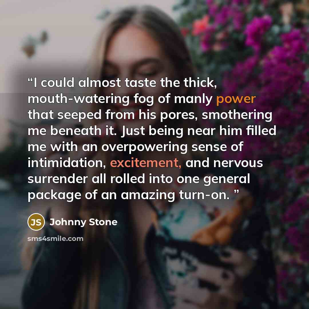 “I could almost taste the thick, mouth-watering fog of manly power that seeped from his pores, smothering me beneath it. Just being near him filled me with an overpowering sense of intimidation, excitement, and nervous surrender all rolled into one general package of an amazing turn-on.” quote by Johnny Stone