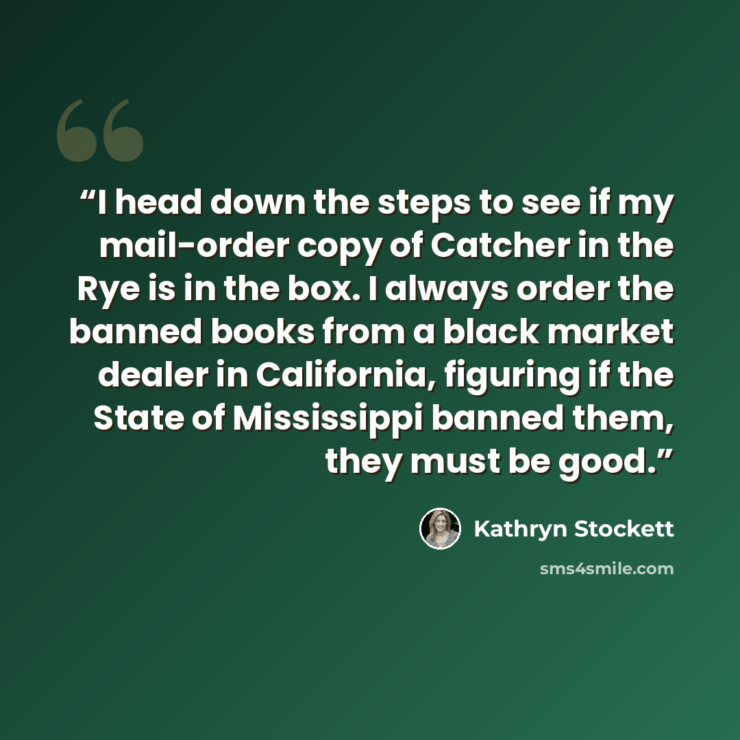 “I head down the steps to see if my mail-order copy of Catcher in the Rye is in the box. I always order the banned books from a black market dealer in California, figuring if the State of Mississippi banned them, they must be good.” quote by Kathryn Stockett
