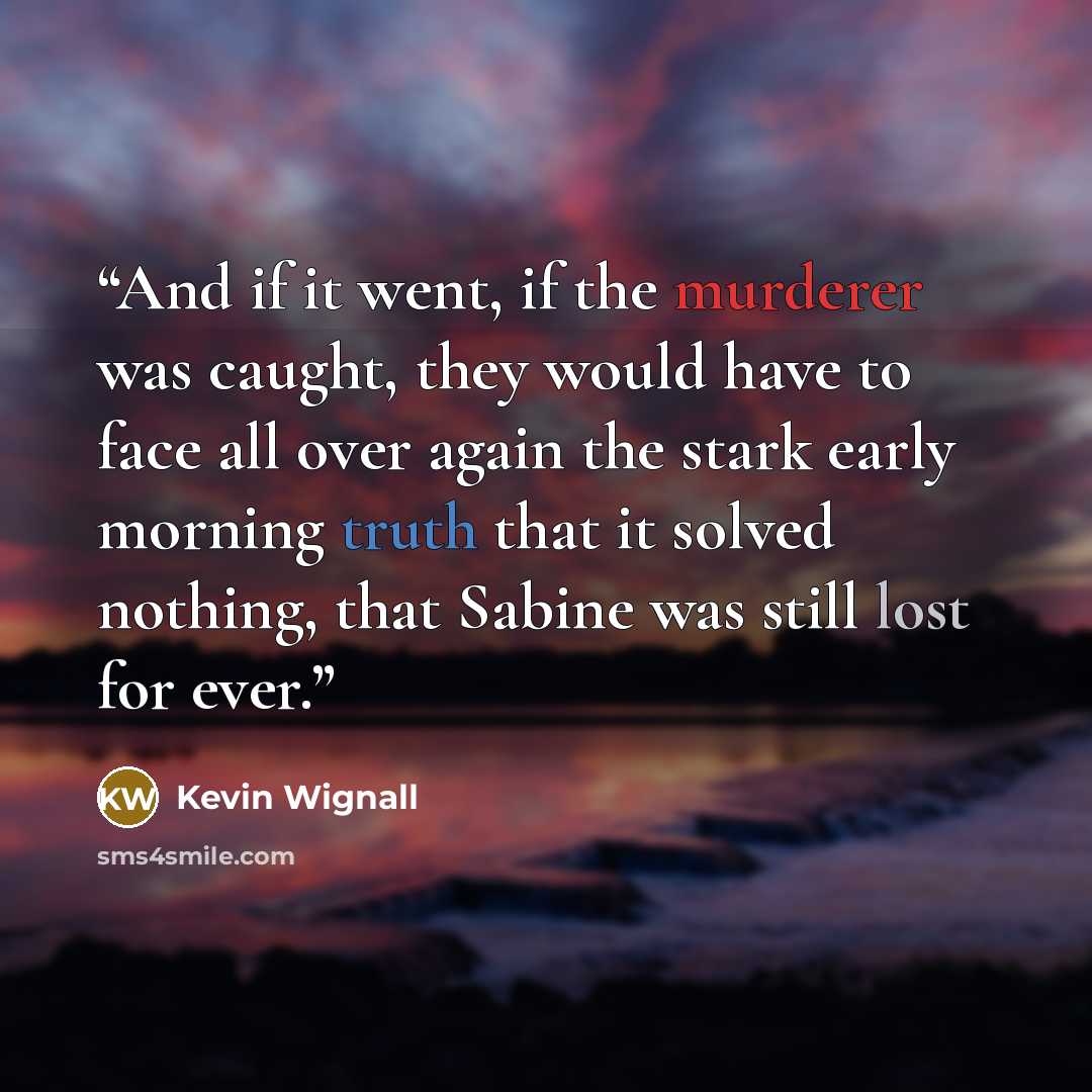 “And if it went, if the murderer was caught, they would have to face all over again the stark early morning truth that it solved nothing, that Sabine was still lost for ever.” quote by Kevin Wignall