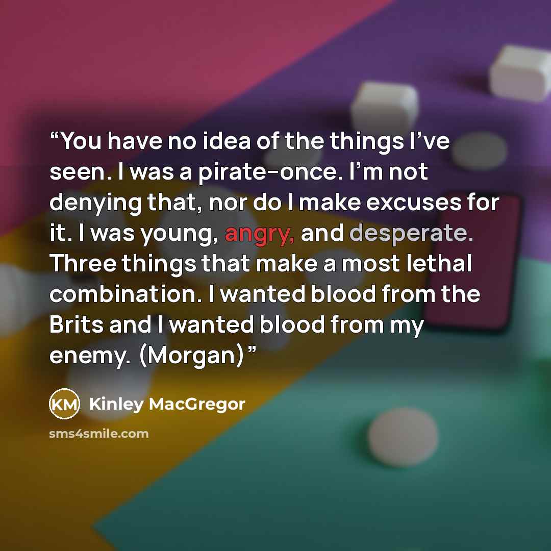 “You have no idea of the things I’ve seen. I was a pirate–once. I’m not denying that, nor do I make excuses for it. I was young, angry, and desperate. Three things that make a most lethal combination. I wanted blood from the Brits and I wanted blood from my enemy. (Morgan)” quote by Kinley MacGregor