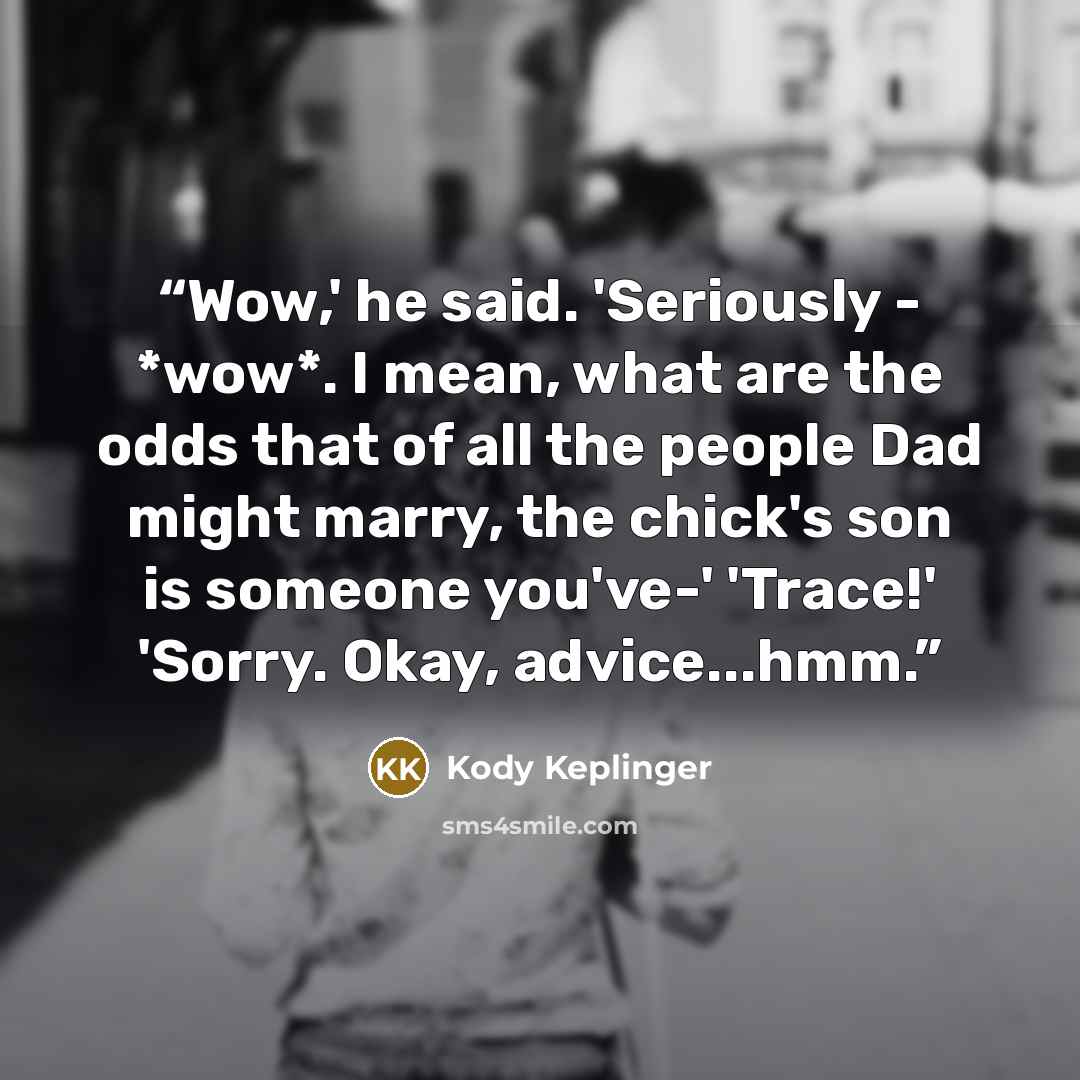 “Wow,' he said. 'Seriously - *wow*. I mean, what are the odds that of all the people Dad might marry, the chick's son is someone you've-' 'Trace!' 'Sorry. Okay, advice...hmm.” quote by Kody Keplinger