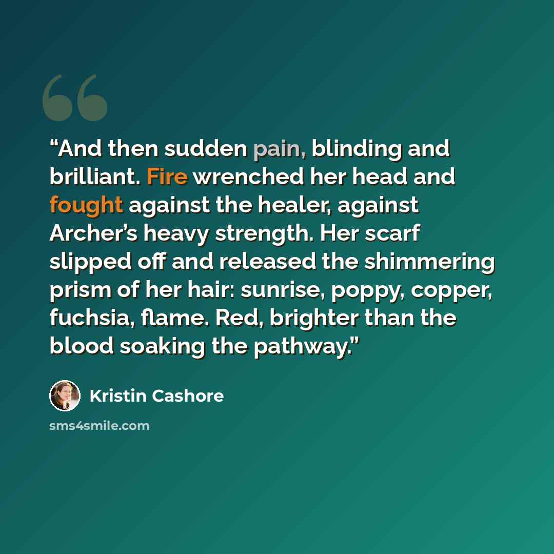 “And then sudden pain, blinding and brilliant. Fire wrenched her head and fought against the healer, against Archer’s heavy strength. Her scarf slipped off and released the shimmering prism of her hair: sunrise, poppy, copper, fuchsia, flame. Red, brighter than the blood soaking the pathway.” quote by Kristin Cashore