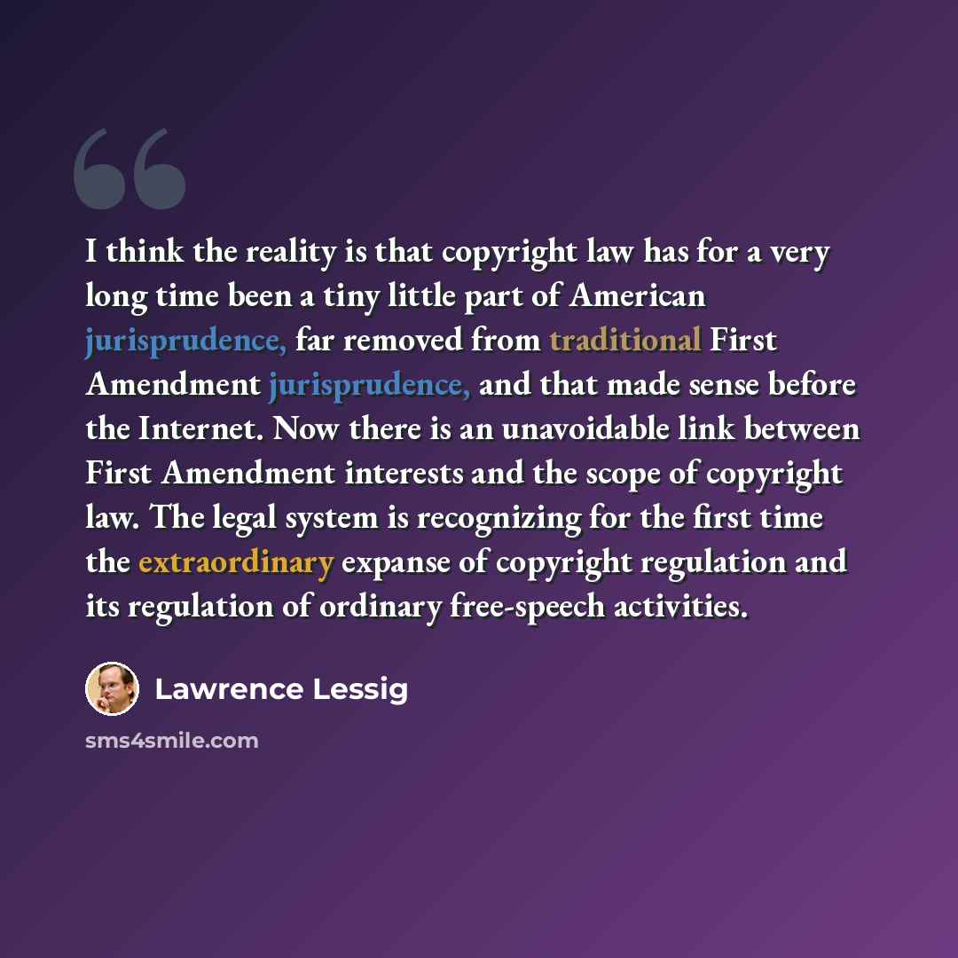“I think the reality is that copyright law has for a very long time been a tiny little part of American jurisprudence, far removed from traditional First Amendment jurisprudence, and that made sense before the Internet. Now there is an unavoidable link between First Amendment interests and the…” quote by Lawrence Lessig