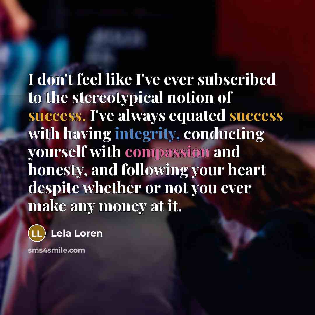 “I don't feel like I've ever subscribed to the stereotypical notion of success. I've always equated success with having integrity, conducting yourself with compassion and honesty, and following your heart despite whether or not you ever make any money at it.” quote by Lela Loren