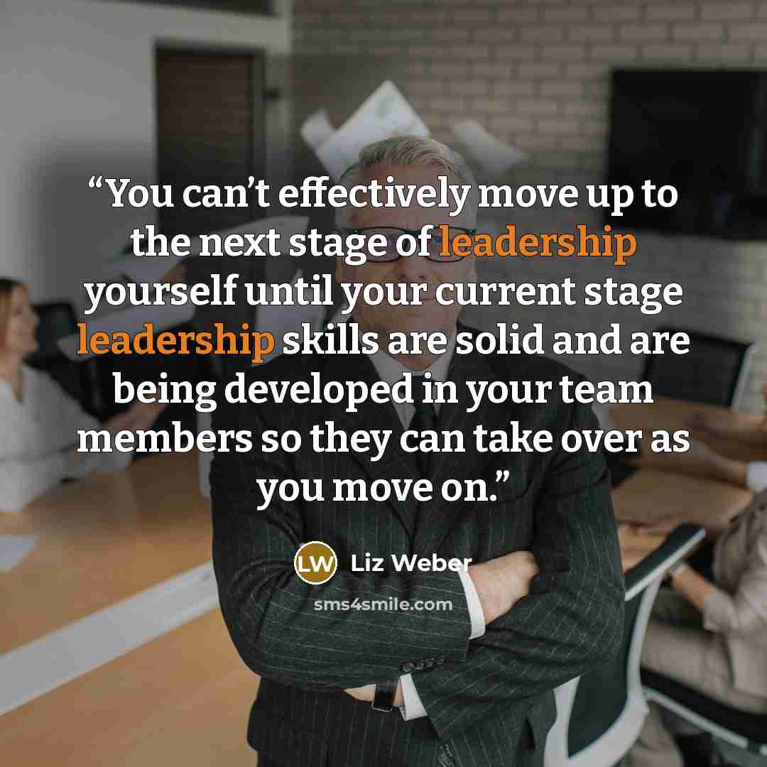 “You can’t effectively move up to the next stage of leadership yourself until your current stage leadership skills are solid and are being developed in your team members so they can take over as you move on.” quote by Liz Weber