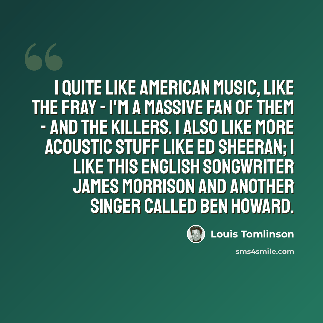 “I quite like American music, like The Fray - I'm a massive fan of them - and The Killers. I also like more acoustic stuff like Ed Sheeran; I like this English songwriter James Morrison and another singer called Ben Howard.” quote by Louis Tomlinson