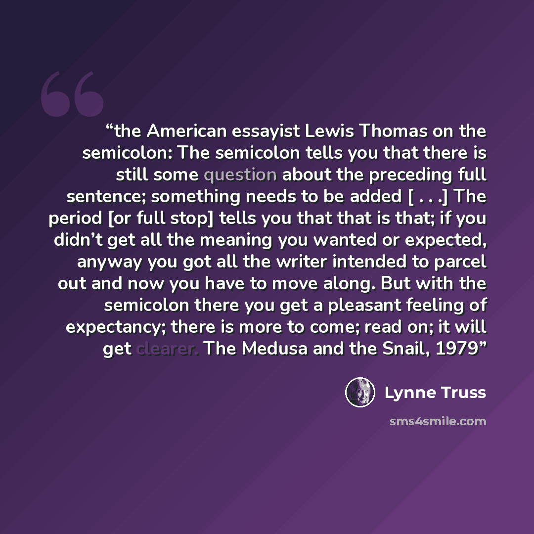 “the American essayist Lewis Thomas on the semicolon: The semicolon tells you that there is still some question about the preceding full sentence; something needs to be added [ . . .] The period [or full stop] tells you that that is that; if you didn’t get all the meaning you wanted or expected…” quote by Lynne Truss