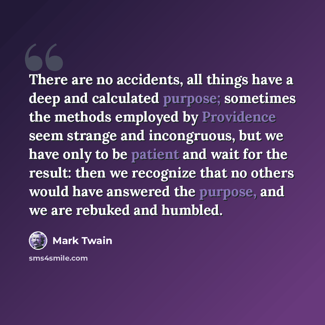 “There are no accidents, all things have a deep and calculated purpose; sometimes the methods employed by Providence seem strange and incongruous, but we have only to be patient and wait for the result: then we recognize that no others would have answered the purpose, and we are rebuked and humbled.” quote by Mark Twain