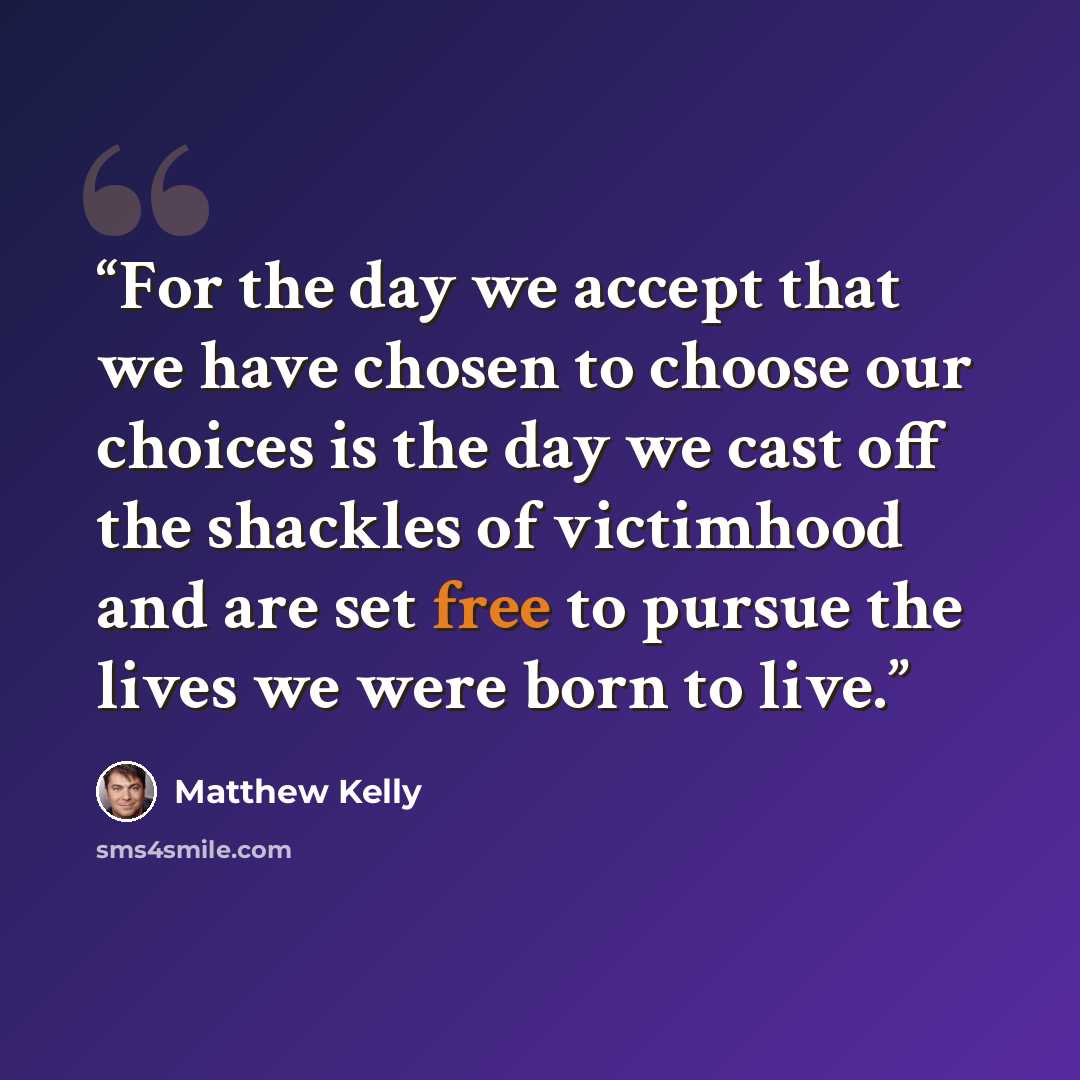 “For the day we accept that we have chosen to choose our choices is the day we cast off the shackles of victimhood and are set free to pursue the lives we were born to live.” quote by Matthew Kelly