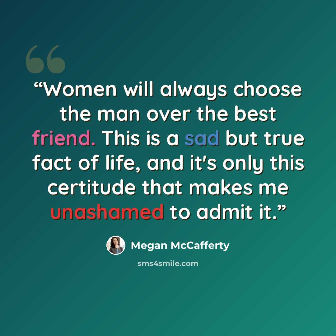“Women will always choose the man over the best friend. This is a sad but true fact of life, and it's only this certitude that makes me unashamed to admit it.” quote by Megan McCafferty