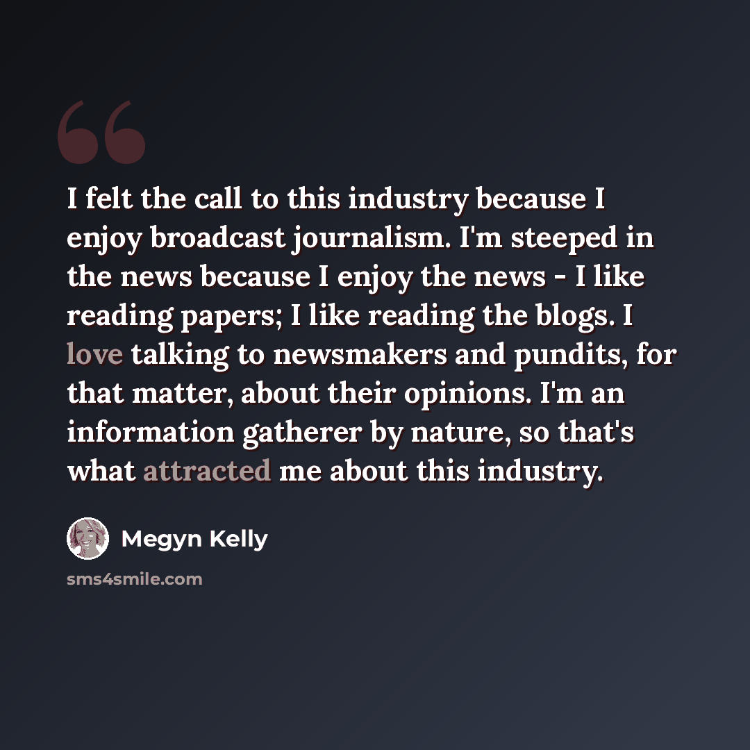“I felt the call to this industry because I enjoy broadcast journalism. I'm steeped in the news because I enjoy the news - I like reading papers; I like reading the blogs. I love talking to newsmakers and pundits, for that matter, about their opinions. I'm an information gatherer by nature, so…” quote by Megyn Kelly