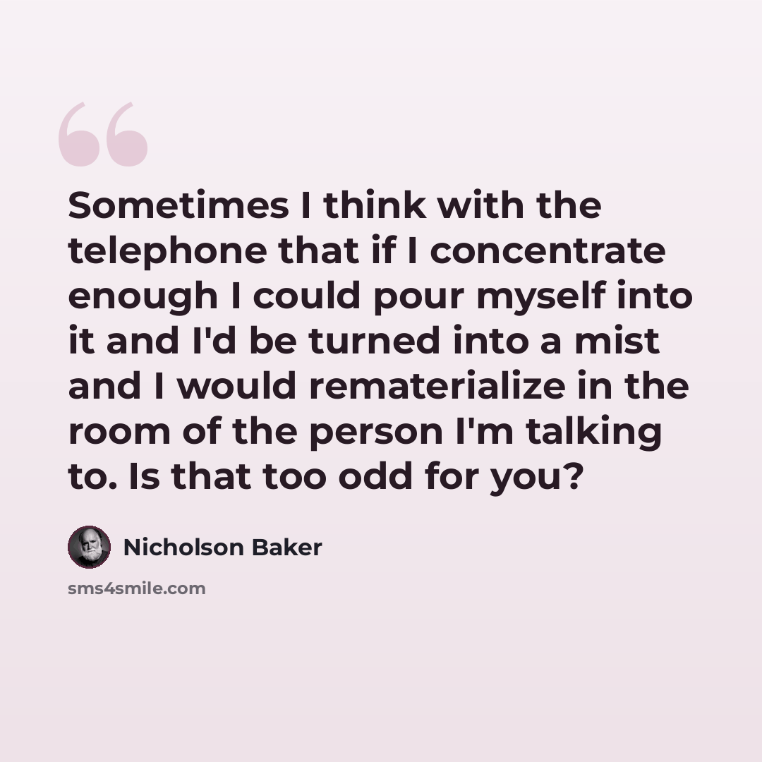 “Sometimes I think with the telephone that if I concentrate enough I could pour myself into it and I'd be turned into a mist and I would rematerialize in the room of the person I'm talking to. Is that too odd for you?” quote by Nicholson Baker