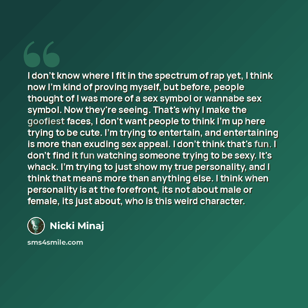 “I don't know where I fit in the spectrum of rap yet, I think now I'm kind of proving myself, but before, people thought of I was more of a sex symbol or wannabe sex symbol. Now they're seeing. That's why I make the goofiest faces, I don't want people to think I'm up here trying to be cute. I'm…” quote by Nicki Minaj