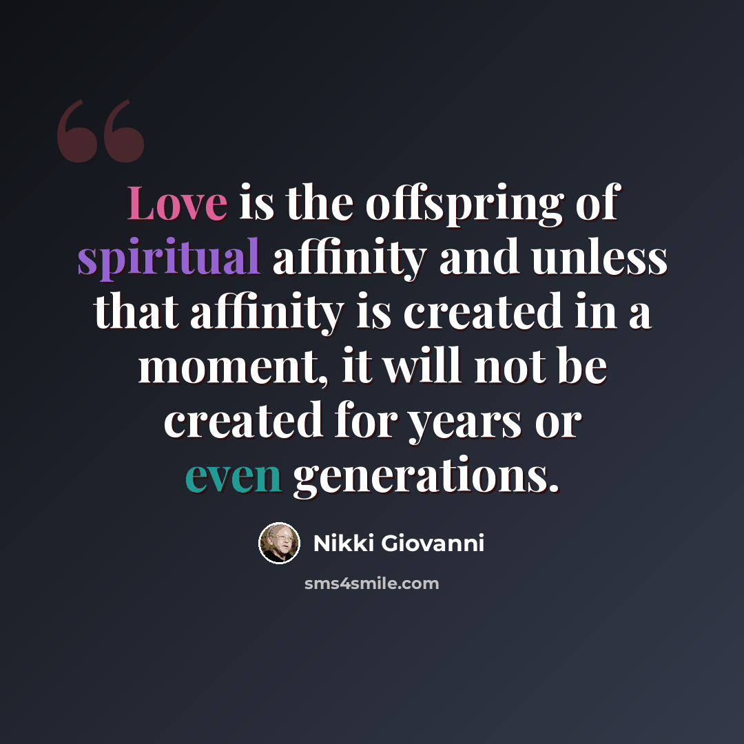 “Love is the offspring of spiritual affinity and unless that affinity is created in a moment, it will not be created for years or even generations.” quote by Nikki Giovanni
