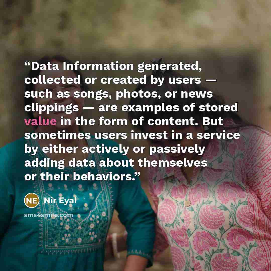 “Data Information generated, collected or created by users — such as songs, photos, or news clippings — are examples of stored value in the form of content. But sometimes users invest in a service by either actively or passively adding data about themselves or their behaviors.” quote by Nir Eyal