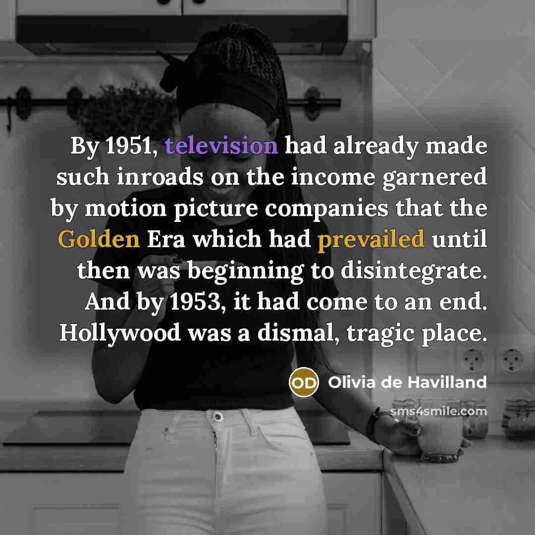 “By 1951, television had already made such inroads on the income garnered by motion picture companies that the Golden Era which had prevailed until then was beginning to disintegrate. And by 1953, it had come to an end. Hollywood was a dismal, tragic place.” quote by Olivia De Havilland