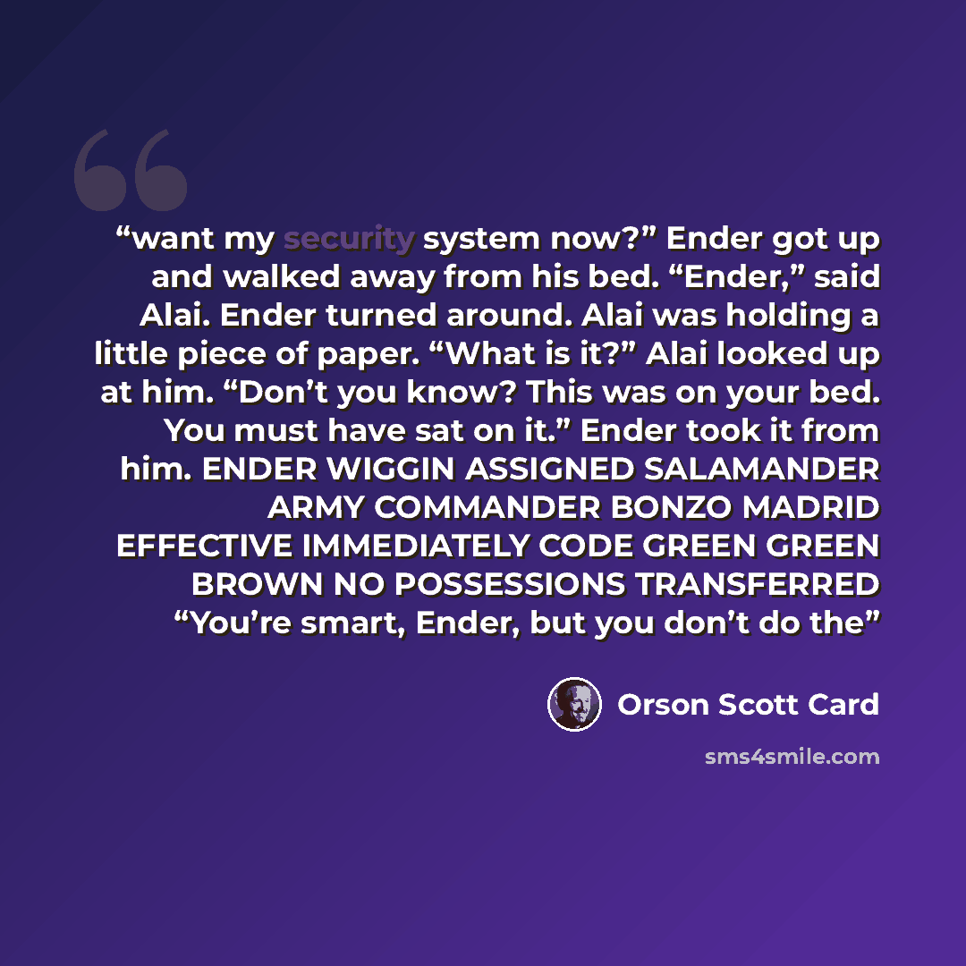 “want my security system now?” Ender got up and walked away from his bed. “Ender,” said Alai. Ender turned around. Alai was holding a little piece of paper. “What is it?” Alai looked up at him. “Don’t you know? This was on your bed. You must have sat on it.” Ender took it from him. ENDER WIGGIN…” quote by Orson Scott Card