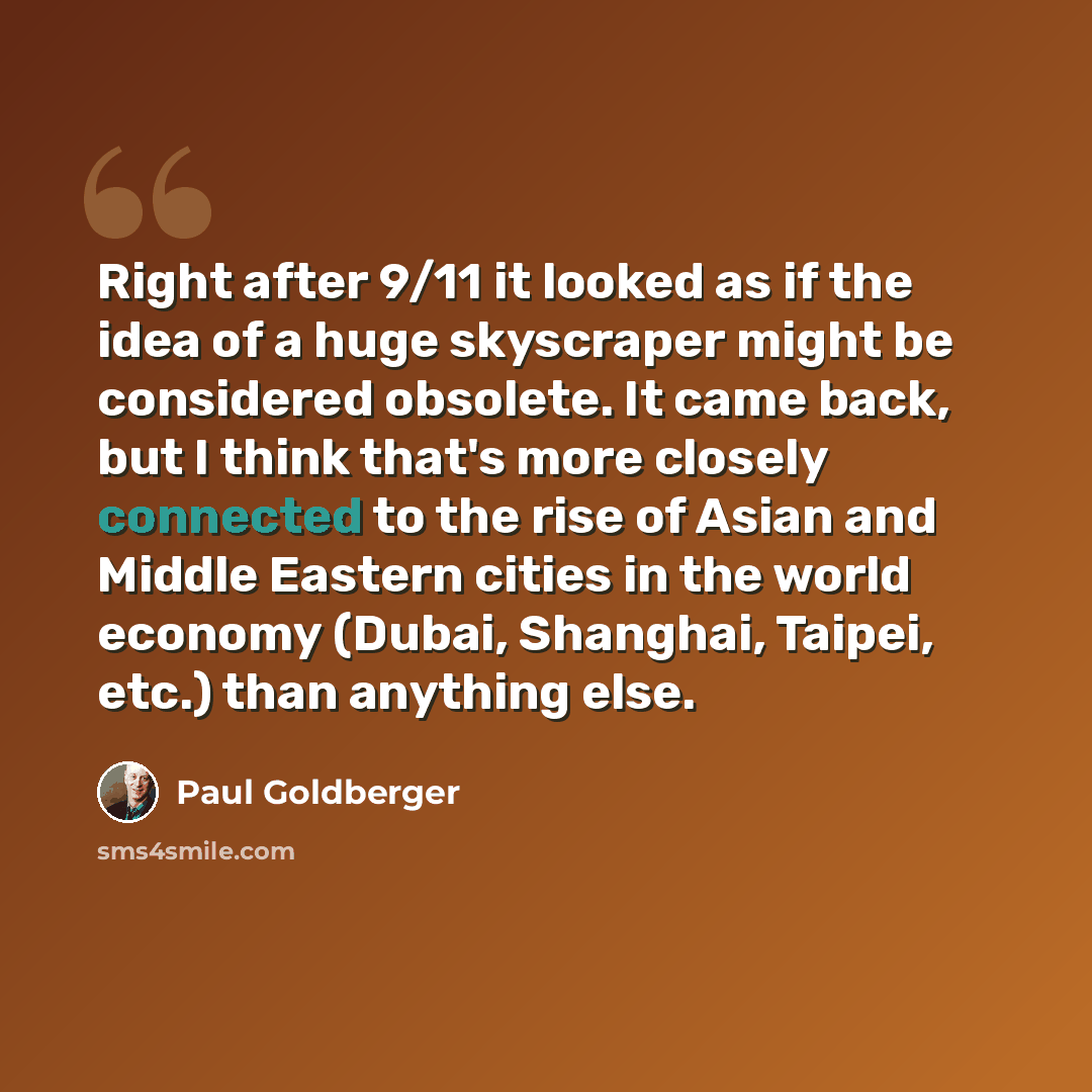 “Right after 9/11 it looked as if the idea of a huge skyscraper might be considered obsolete. It came back, but I think that's more closely connected to the rise of Asian and Middle Eastern cities in the world economy (Dubai, Shanghai, Taipei, etc.) than anything else.” quote by Paul Goldberger