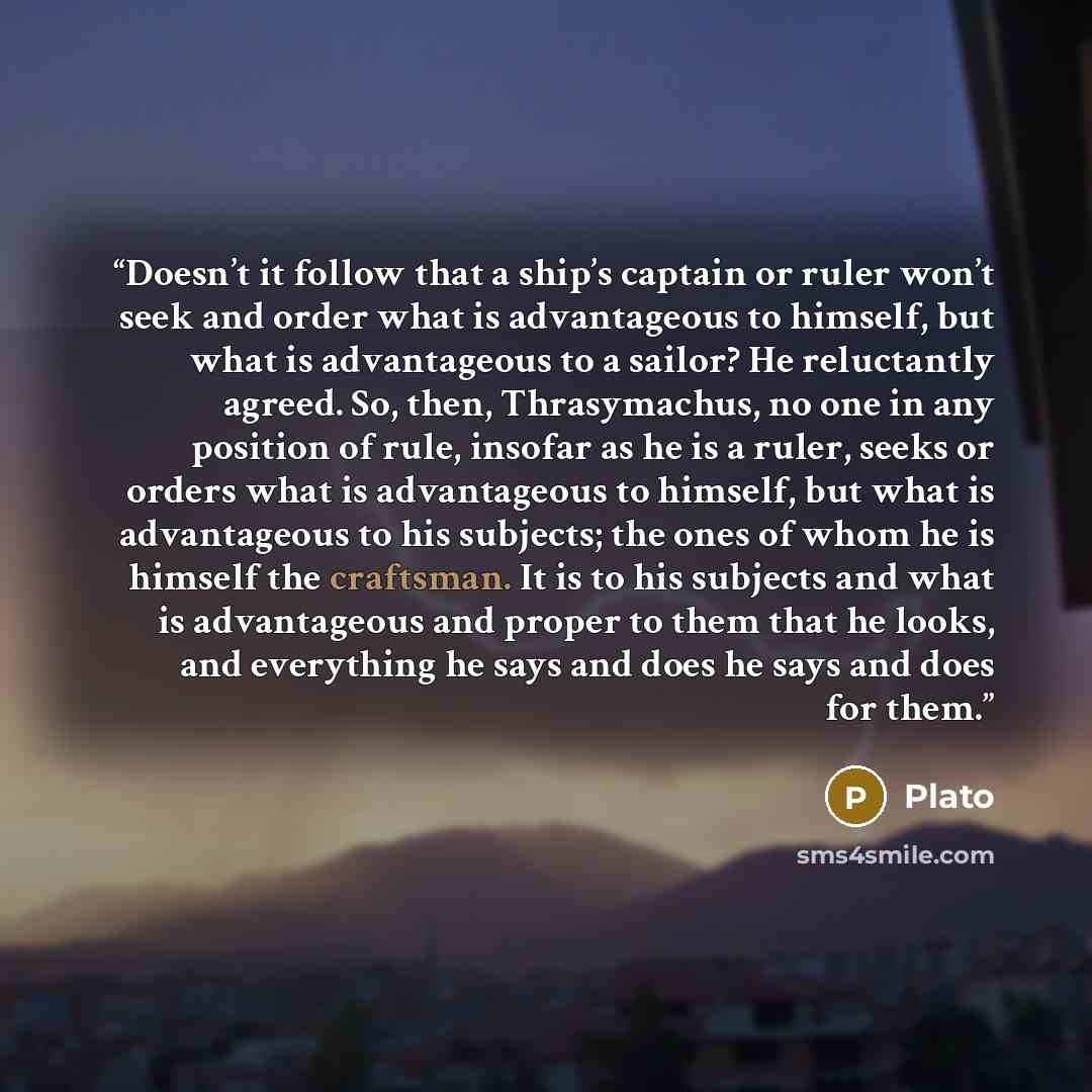“Doesn’t it follow that a ship’s captain or ruler won’t seek and order what is advantageous to himself, but what is advantageous to a sailor? He reluctantly agreed. So, then, Thrasymachus, no one in any position of rule, insofar as he is a ruler, seeks or orders what is advantageous to himself, but…” quote by Plato