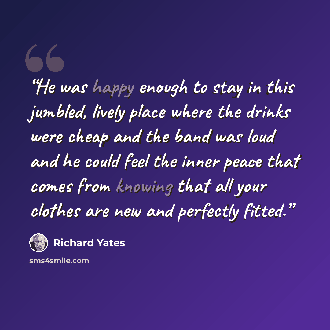 “He was happy enough to stay in this jumbled, lively place where the drinks were cheap and the band was loud and he could feel the inner peace that comes from knowing that all your clothes are new and perfectly fitted.” quote by Richard Yates