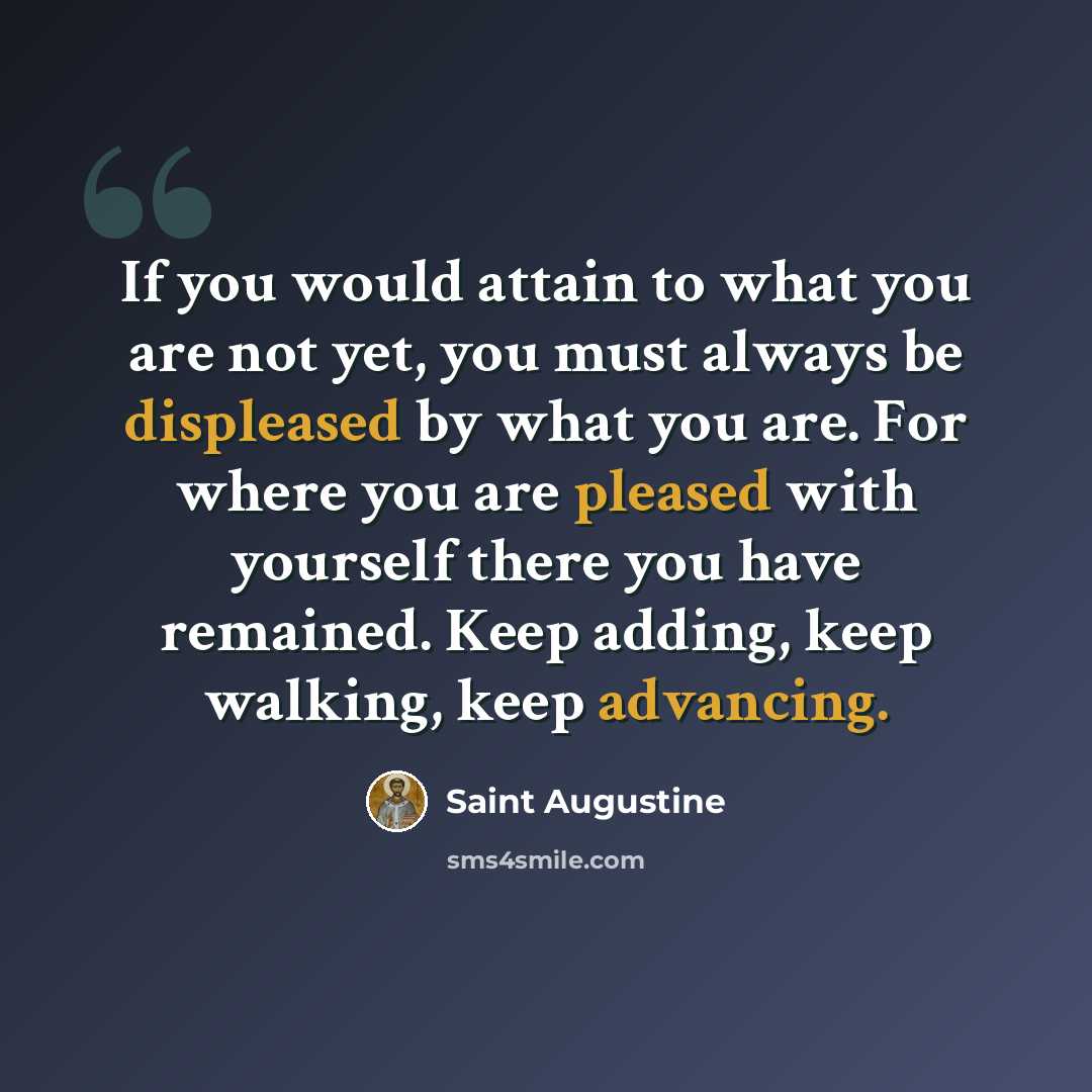 “If you would attain to what you are not yet, you must always be displeased by what you are. For where you are pleased with yourself there you have remained. Keep adding, keep walking, keep advancing.” quote by Saint Augustine
