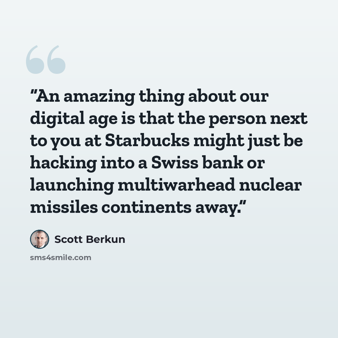 “An amazing thing about our digital age is that the person next to you at Starbucks might just be hacking into a Swiss bank or launching multiwarhead nuclear missiles continents away.” quote by Scott Berkun