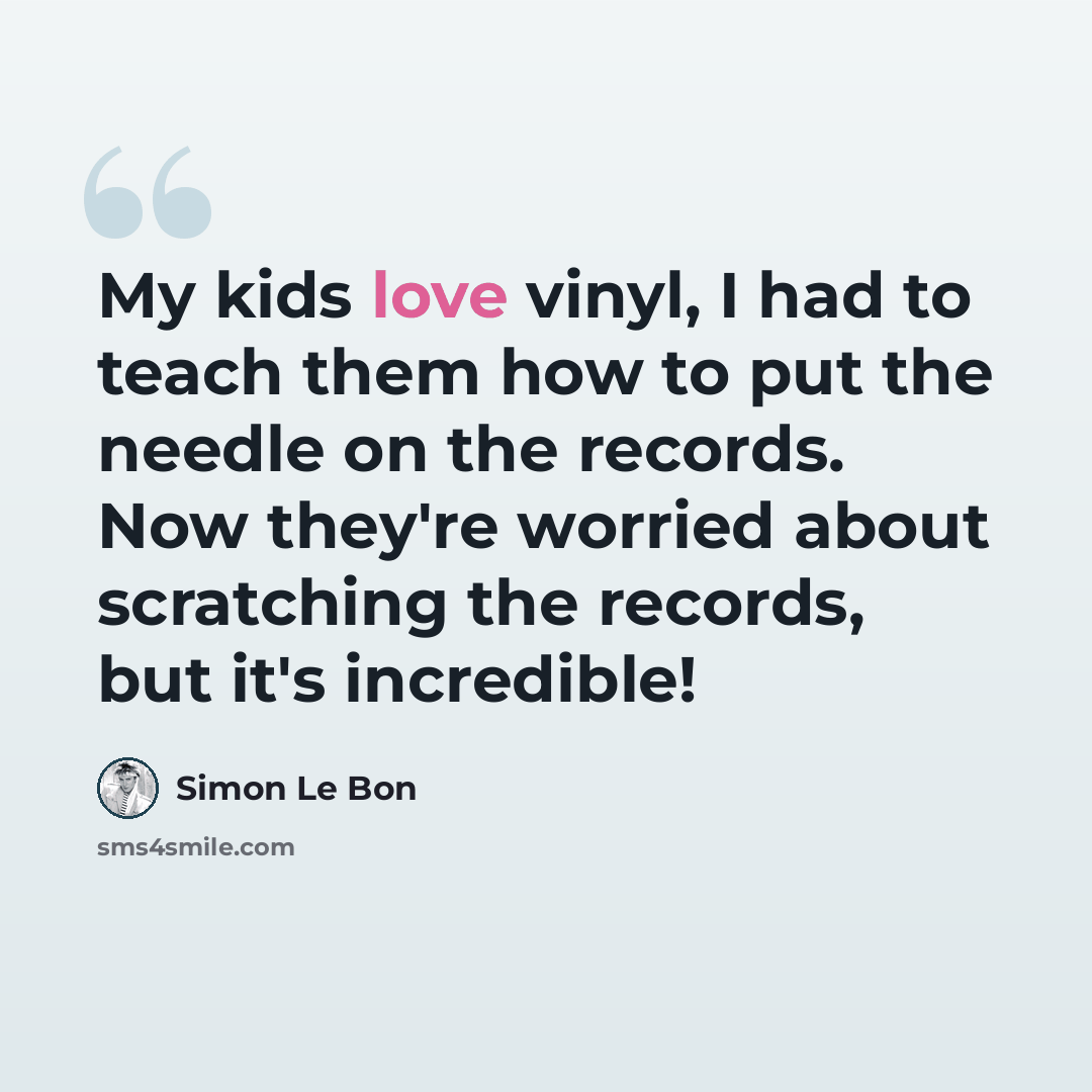 “My kids love vinyl, I had to teach them how to put the needle on the records. Now they're worried about scratching the records, but it's incredible!” quote by Simon Le Bon
