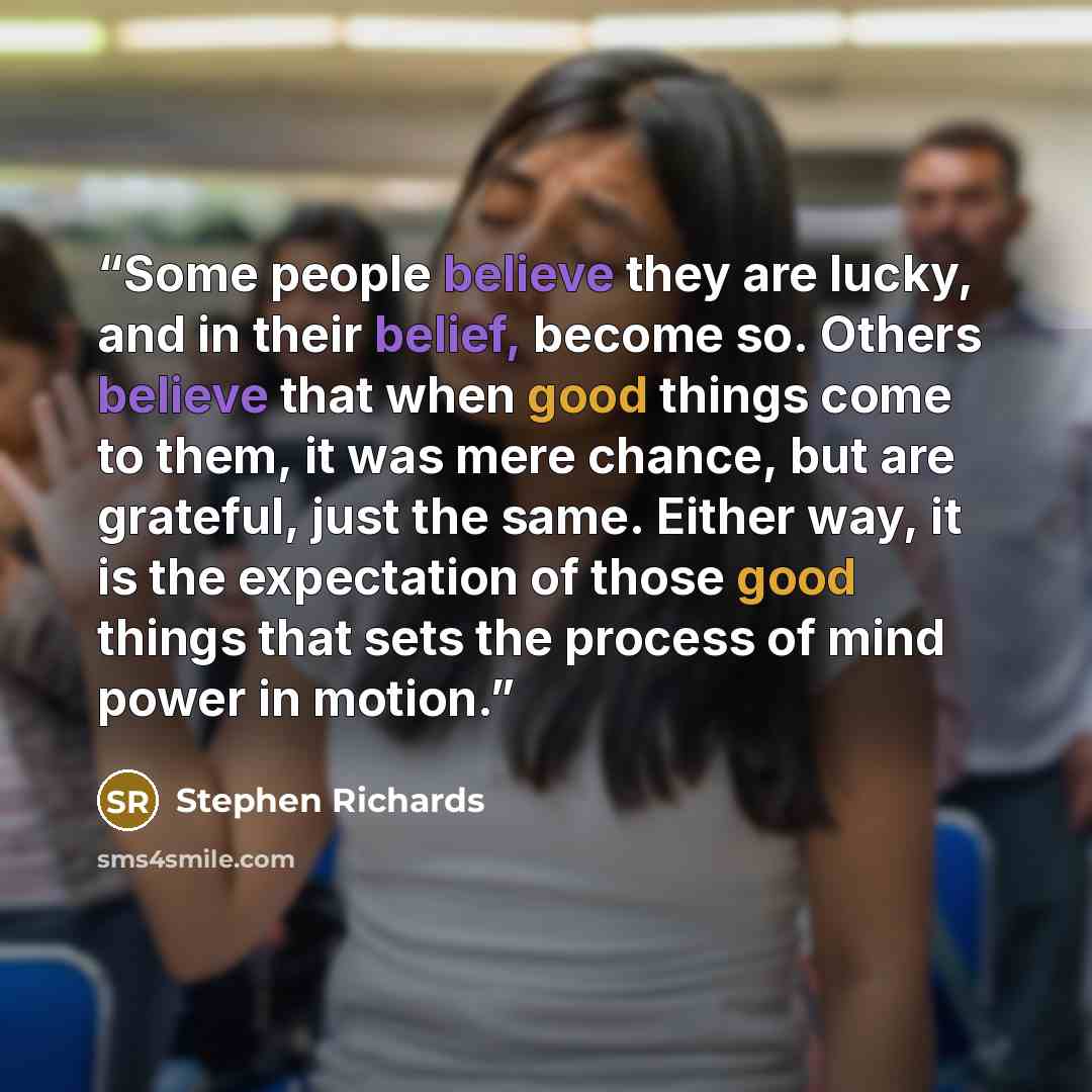 “Some people believe they are lucky, and in their belief, become so. Others believe that when good things come to them, it was mere chance, but are grateful, just the same. Either way, it is the expectation of those good things that sets the process of mind power in motion.” quote by Stephen Richards