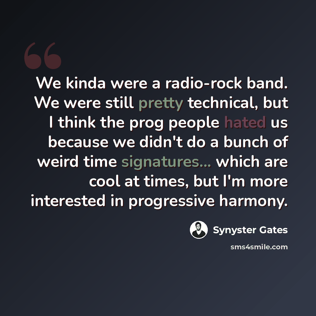 “We kinda were a radio-rock band. We were still pretty technical, but I think the prog people hated us because we didn't do a bunch of weird time signatures... which are cool at times, but I'm more interested in progressive harmony.” quote by Synyster Gates