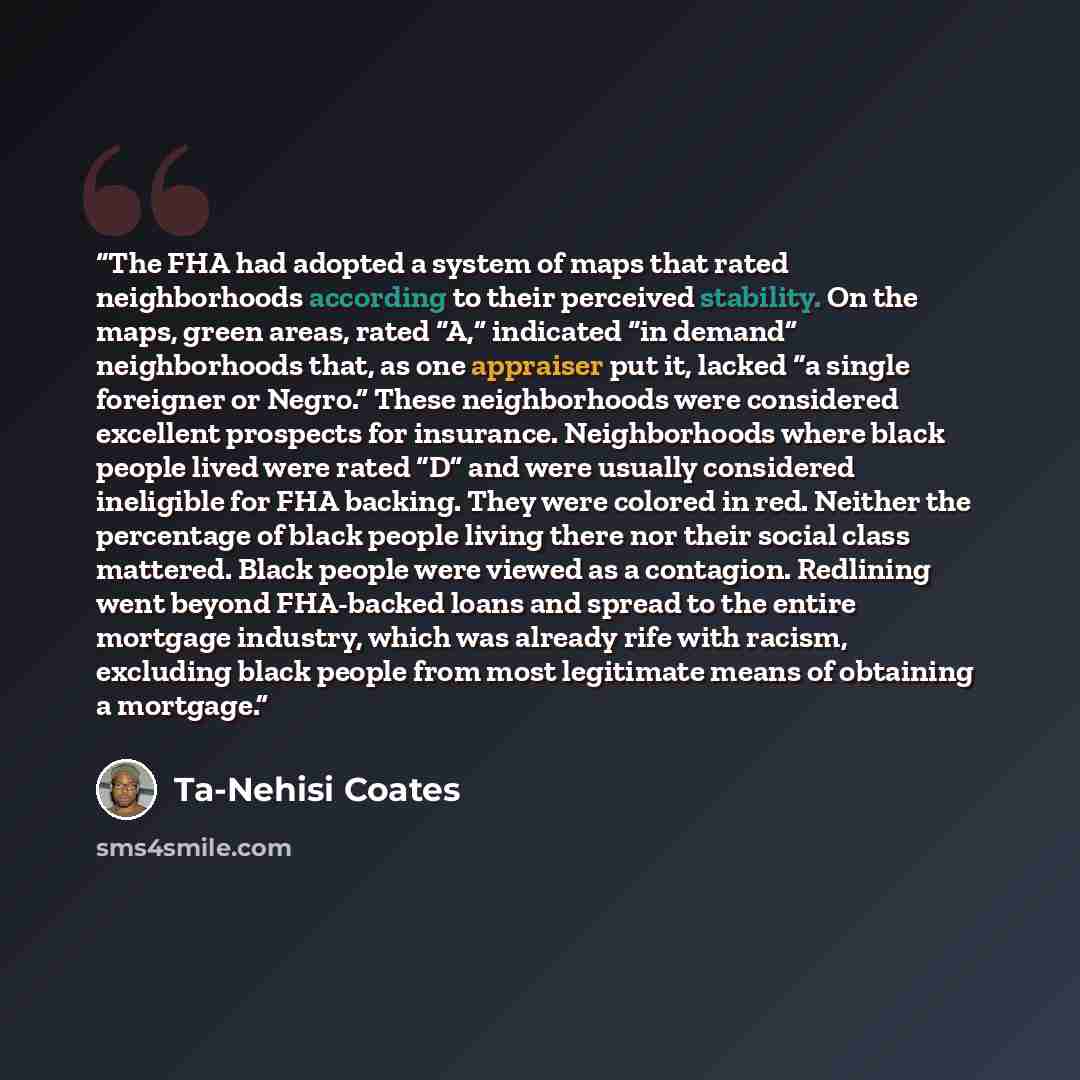 “The FHA had adopted a system of maps that rated neighborhoods according to their perceived stability. On the maps, green areas, rated “A,” indicated “in demand” neighborhoods that, as one appraiser put it, lacked “a single foreigner or Negro.” These neighborhoods were considered excellent…” quote by Ta-Nehisi Coates