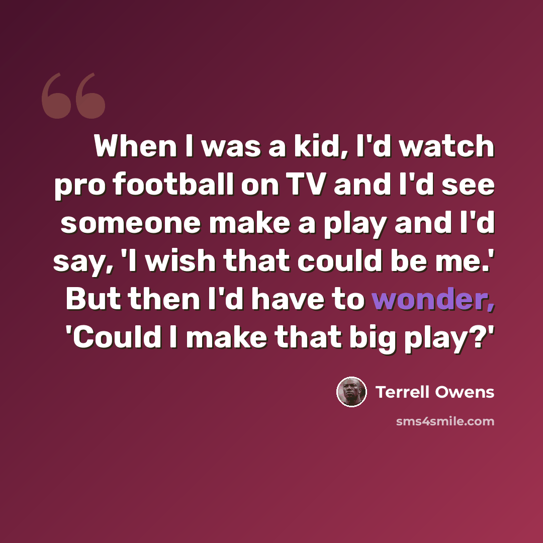 “When I was a kid, I'd watch pro football on TV and I'd see someone make a play and I'd say, 'I wish that could be me.' But then I'd have to wonder, 'Could I make that big play?'” quote by Terrell Owens