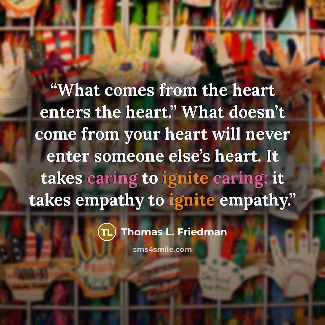 “What comes from the heart enters the heart.” What doesn’t come from your heart will never enter someone else’s heart. It takes caring to ignite caring; it takes empathy to ignite empathy.” quote by Thomas L. Friedman