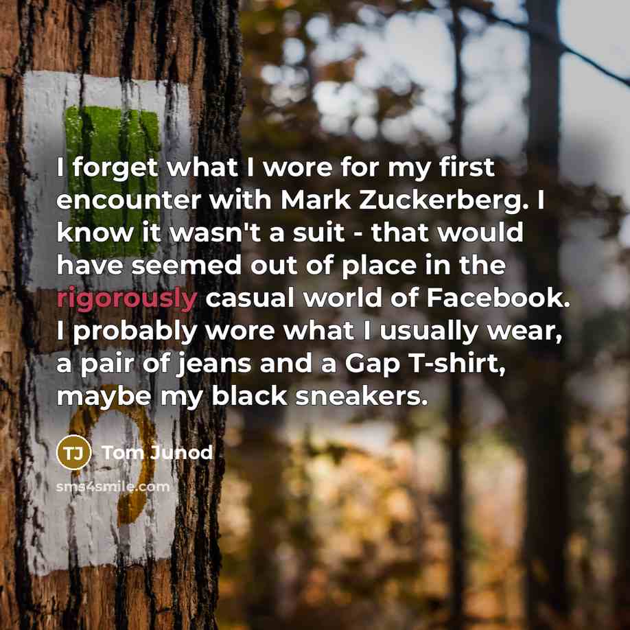 “I forget what I wore for my first encounter with Mark Zuckerberg. I know it wasn't a suit - that would have seemed out of place in the rigorously casual world of Facebook. I probably wore what I usually wear, a pair of jeans and a Gap T-shirt, maybe my black sneakers.” quote by Tom Junod