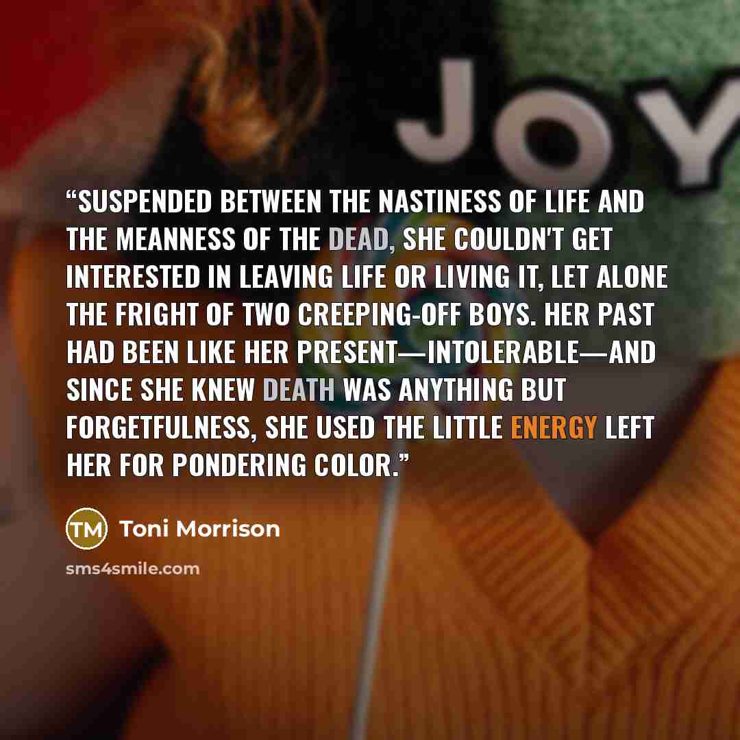 “Suspended between the nastiness of life and the meanness of the dead, she couldn't get interested in leaving life or living it, let alone the fright of two creeping-off boys. Her past had been like her present—intolerable—and since she knew death was anything but forgetfulness, she used the little…” quote by Toni Morrison