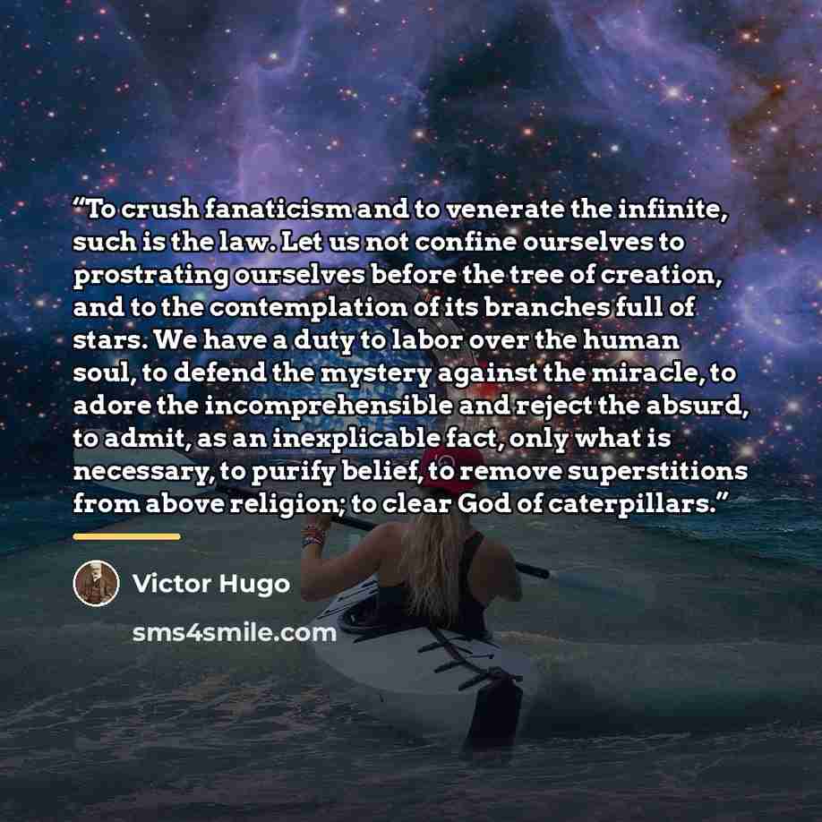 “To crush fanaticism and to venerate the infinite, such is the law. Let us not confine ourselves to prostrating ourselves before the tree of creation, and to the contemplation of its branches full of stars. We have a duty to labor over the human soul, to defend the mystery against the miracle, to…” quote by Victor Hugo