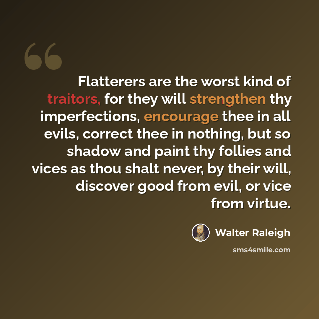 “Flatterers are the worst kind of traitors, for they will strengthen thy imperfections, encourage thee in all evils, correct thee in nothing, but so shadow and paint thy follies and vices as thou shalt never, by their will, discover good from evil, or vice from virtue.” quote by Walter Raleigh