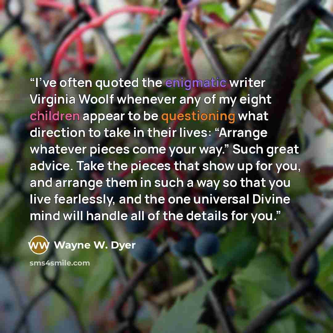 “I’ve often quoted the enigmatic writer Virginia Woolf whenever any of my eight children appear to be questioning what direction to take in their lives: “Arrange whatever pieces come your way.” Such great advice. Take the pieces that show up for you, and arrange them in such a way so that you live…” quote by Wayne W. Dyer