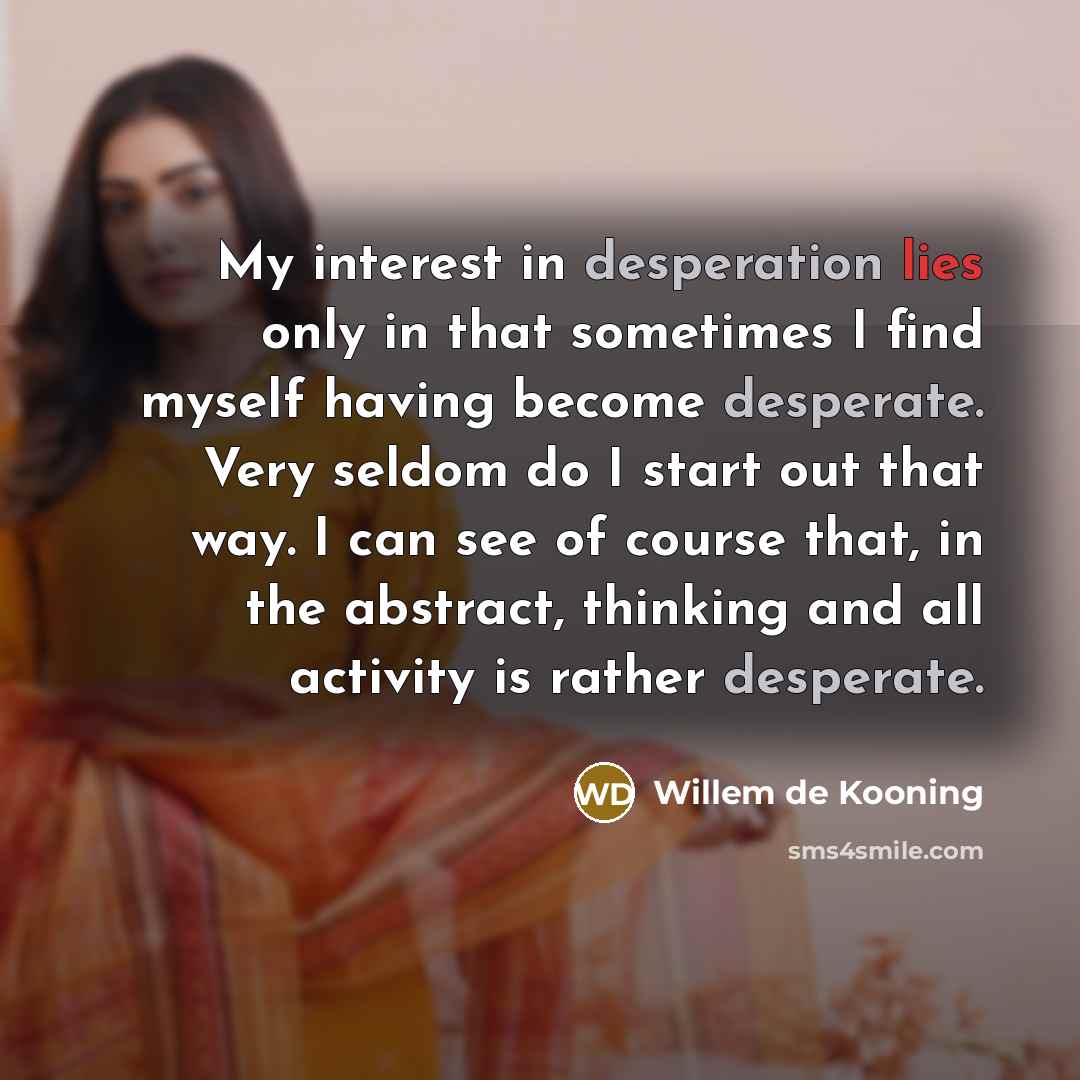 “My interest in desperation lies only in that sometimes I find myself having become desperate. Very seldom do I start out that way. I can see of course that, in the abstract, thinking and all activity is rather desperate.” quote by Willem de Kooning