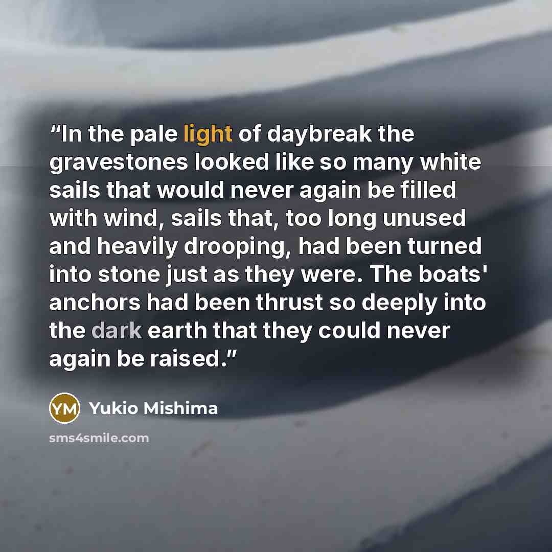 “In the pale light of daybreak the gravestones looked like so many white sails that would never again be filled with wind, sails that, too long unused and heavily drooping, had been turned into stone just as they were. The boats' anchors had been thrust so deeply into the dark earth that they could…” quote by Yukio Mishima