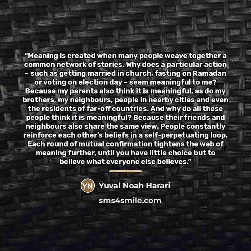 “Meaning is created when many people weave together a common network of stories. Why does a particular action – such as getting married in church, fasting on Ramadan or voting on election day – seem meaningful to me? Because my parents also think it is meaningful, as do my brothers, my neighbours…” quote by Yuval Noah Harari