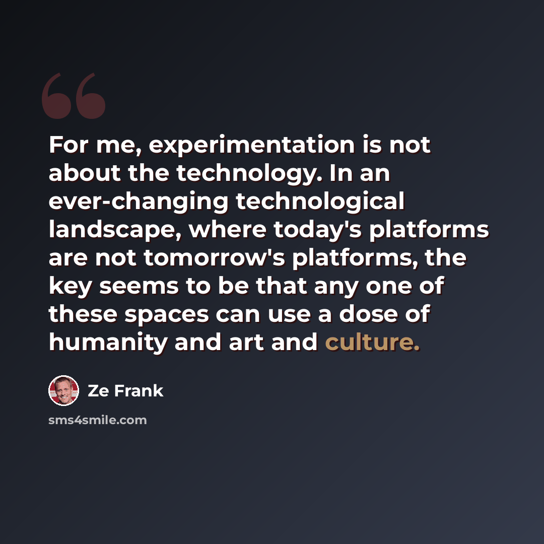 “For me, experimentation is not about the technology. In an ever-changing technological landscape, where today's platforms are not tomorrow's platforms, the key seems to be that any one of these spaces can use a dose of humanity and art and culture.” quote by Ze Frank