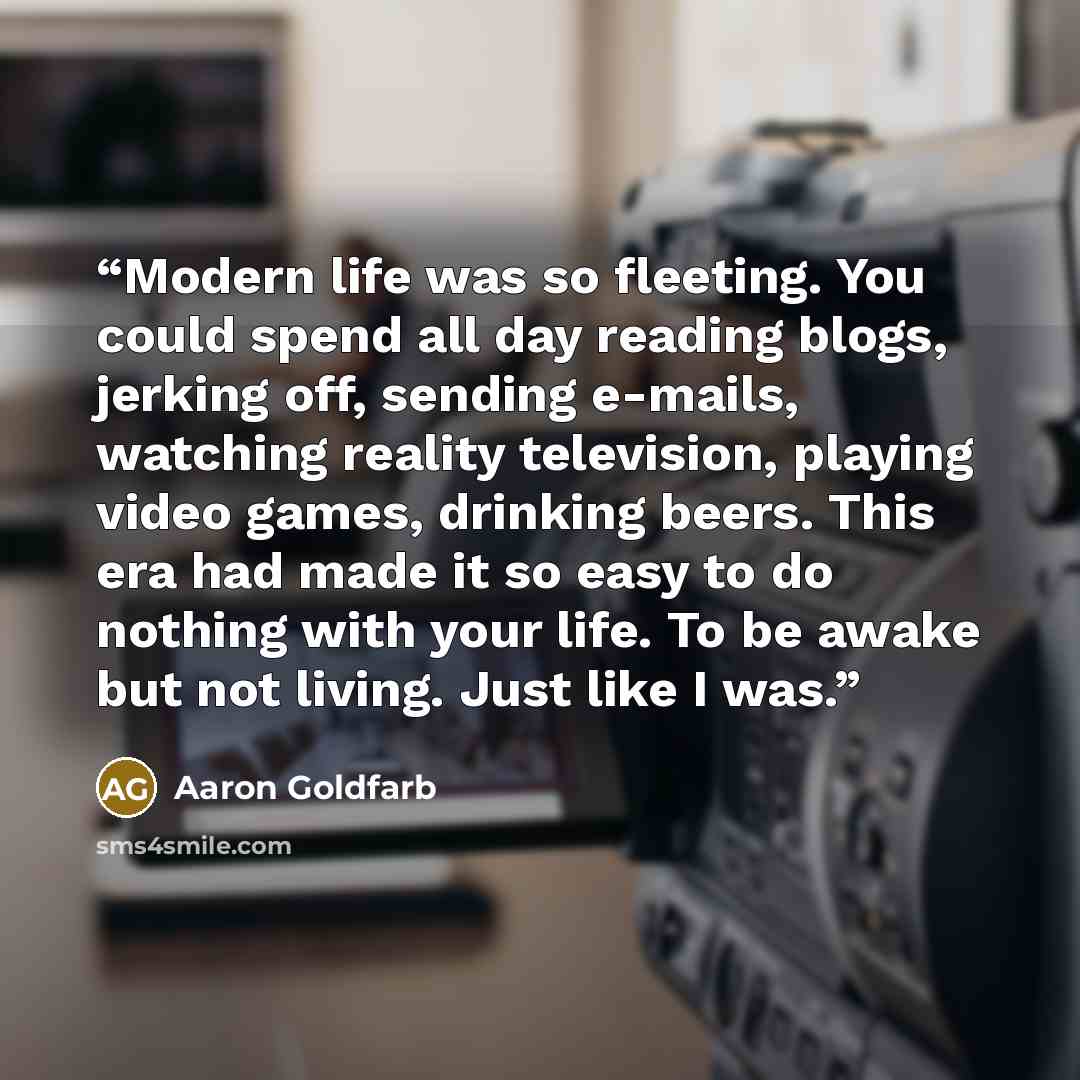 “Modern life was so fleeting. You could spend all day reading blogs, jerking off, sending e-mails, watching reality television, playing video games, drinking beers. This era had made it so easy to do nothing with your life. To be awake but not living. Just like I was.” quote by Aaron Goldfarb
