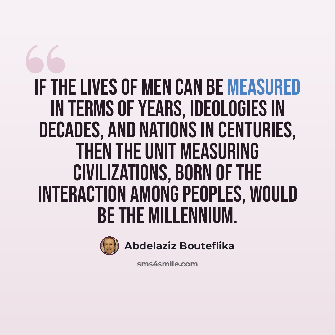 “If the lives of men can be measured in terms of years, ideologies in decades, and nations in centuries, then the unit measuring civilizations, born of the interaction among peoples, would be the millennium.” quote by Abdelaziz Bouteflika