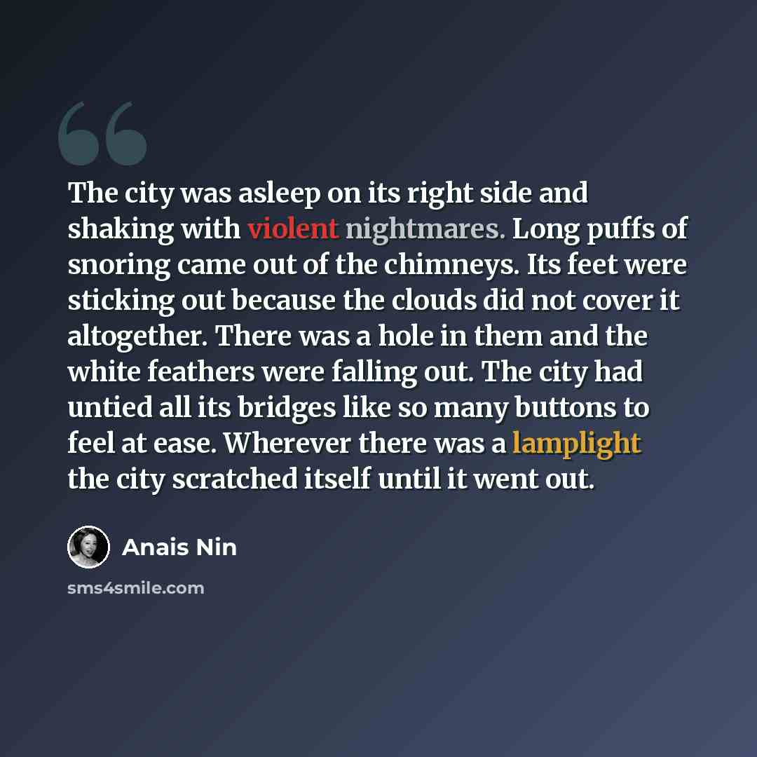 “The city was asleep on its right side and shaking with violent nightmares. Long puffs of snoring came out of the chimneys. Its feet were sticking out because the clouds did not cover it altogether. There was a hole in them and the white feathers were falling out. The city had untied all its…” quote by Anais Nin