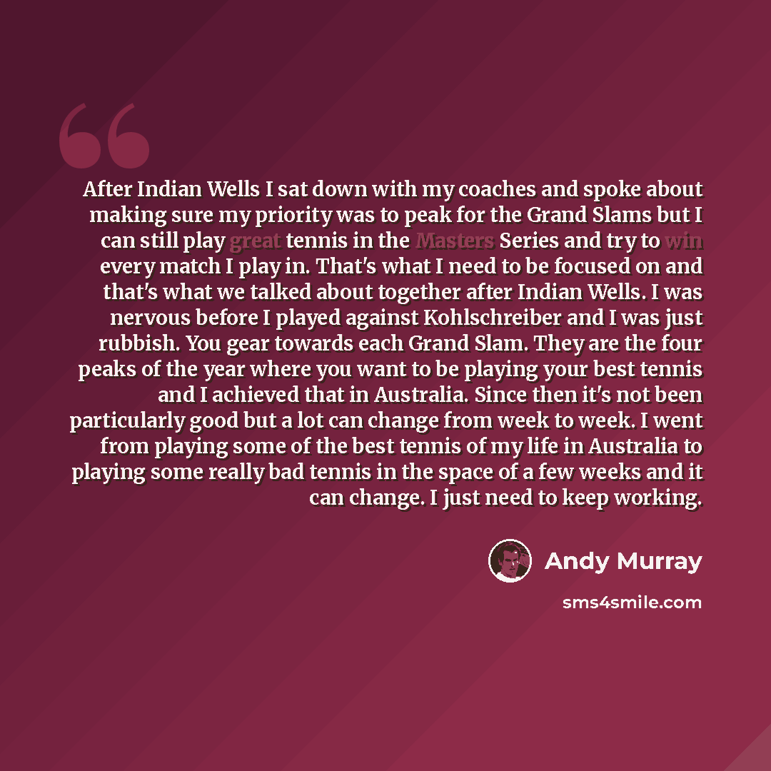 “After Indian Wells I sat down with my coaches and spoke about making sure my priority was to peak for the Grand Slams but I can still play great tennis in the Masters Series and try to win every match I play in. That's what I need to be focused on and that's what we talked about together after…” quote by Andy Murray