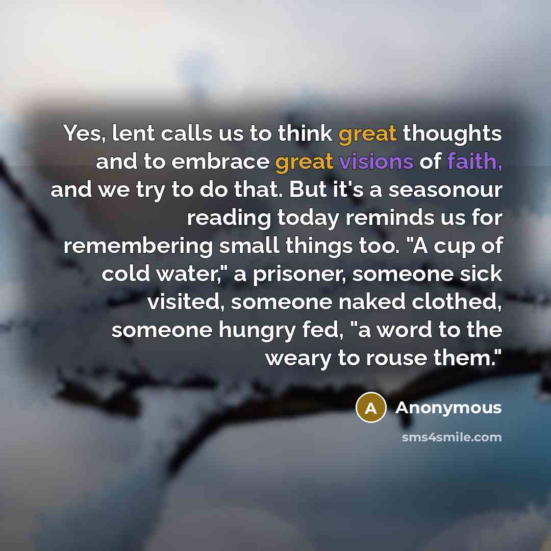 “Yes, lent calls us to think great thoughts and to embrace great visions of faith, and we try to do that. But it's a seasonour reading today reminds us for remembering small things too. "A cup of cold water," a prisoner, someone sick visited, someone naked clothed, someone hungry fed, "a word to…” quote by Anonymous