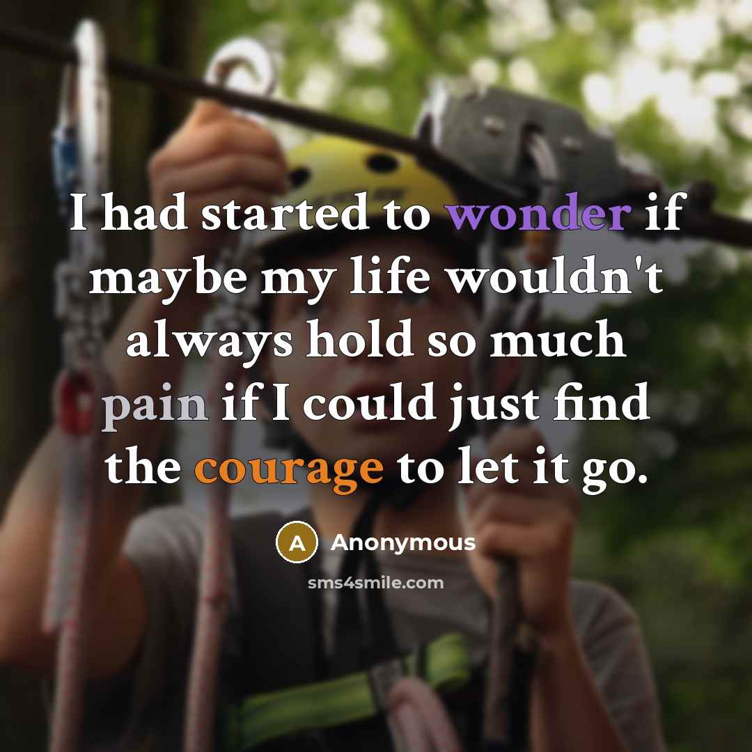 “I had started to wonder if maybe my life wouldn't always hold so much pain if I could just find the courage to let it go.” quote by Anonymous