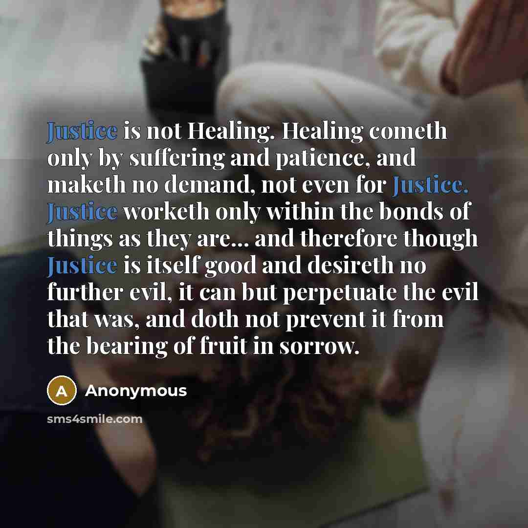 “Justice is not Healing. Healing cometh only by suffering and patience, and maketh no demand, not even for Justice. Justice worketh only within the bonds of things as they are... and therefore though Justice is itself good and desireth no further evil, it can but perpetuate the evil that was, and…” quote by Anonymous